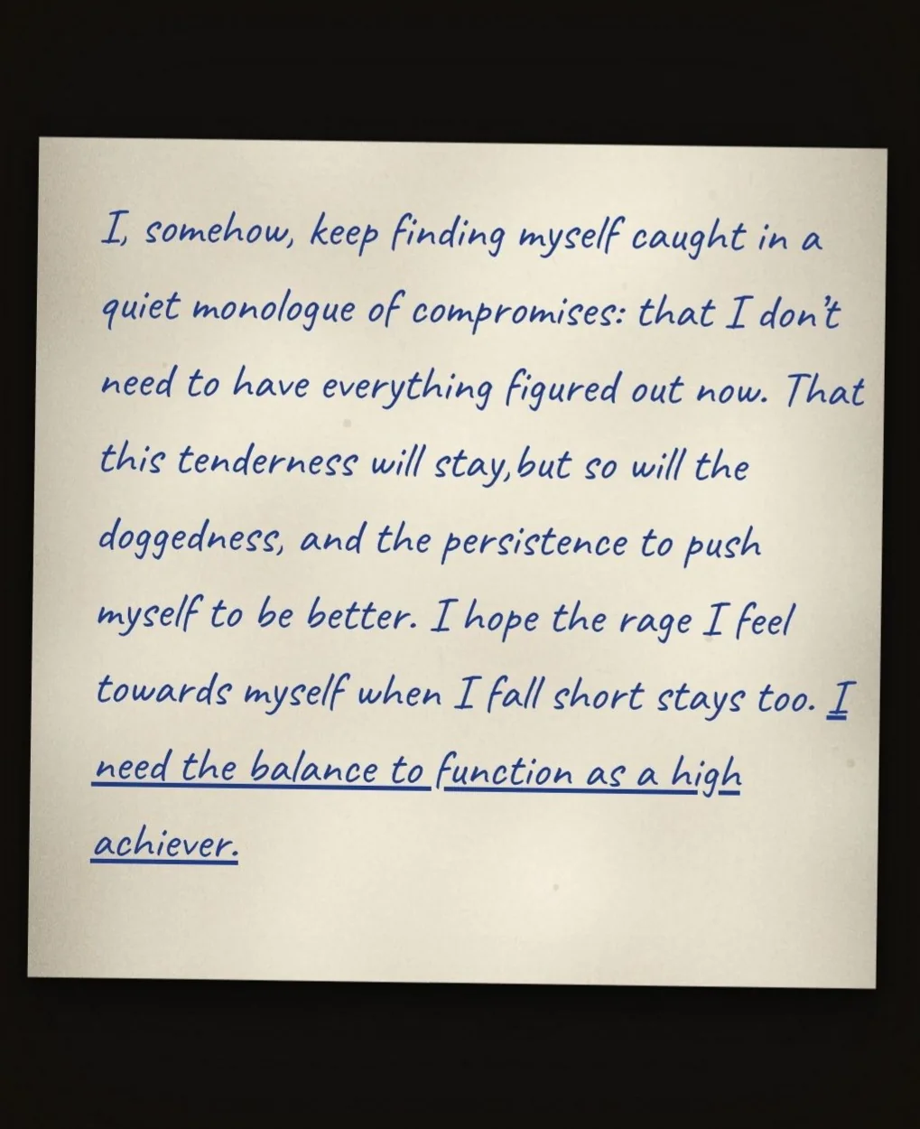 A handwritten note: I, somehow, keep finding myself caught in a quiet monologue of compromises: that I don't need to have everything figured out now. That this tenderness will stay, but so will the doggedness, and the persistence to push myself to be better. I hope the rage I feel towards myself when I fall short stays too. I need the balance to function as a high achiever.