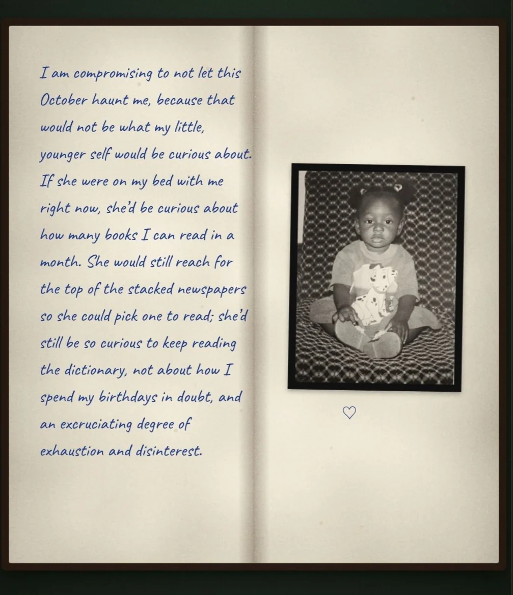 An open notebook with a childhood photo of Peace and the handwritten words: I am compromising to not let this October haunt me, because that would not be what my little, younger self would be curious about. If she were on my bed with me right now, she'd be curious about how many books I can read in a month. She would still reach for the top of the stacked newspapers so she could pick one to read; she'd still be so curious to keep reading the dictionary, not about how I spend my birthdays in doubt, and an excruciating degree of exhaustion and disinterest.